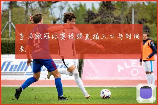 皇马欧冠比赛视频直播入口与时间表
