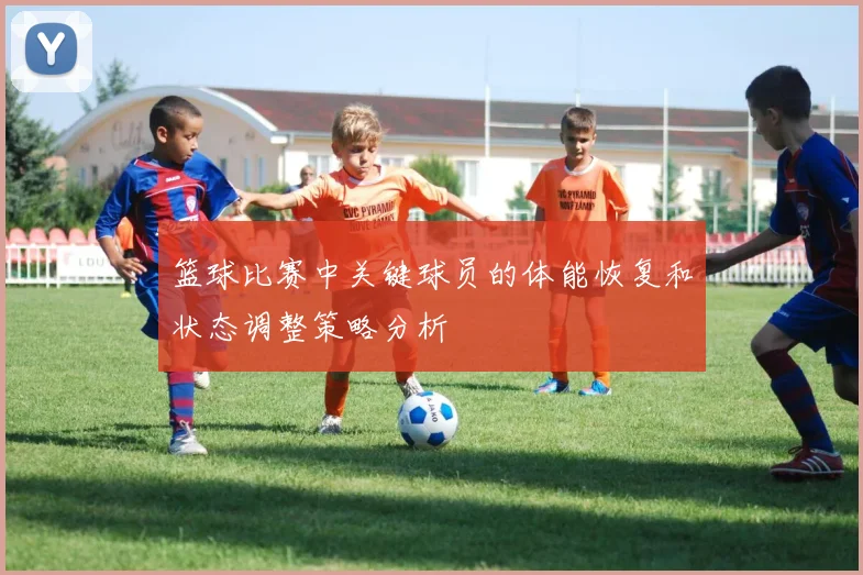 篮球比赛中关键球员的体能恢复和状态调整策略分析