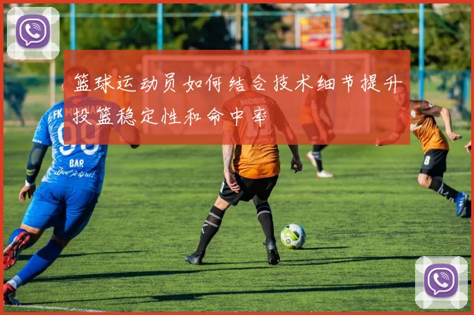 篮球运动员如何结合技术细节提升投篮稳定性和命中率